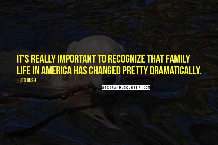Jeb Bush Quotes: It's really important to recognize that family life in America has changed pretty dramatically.