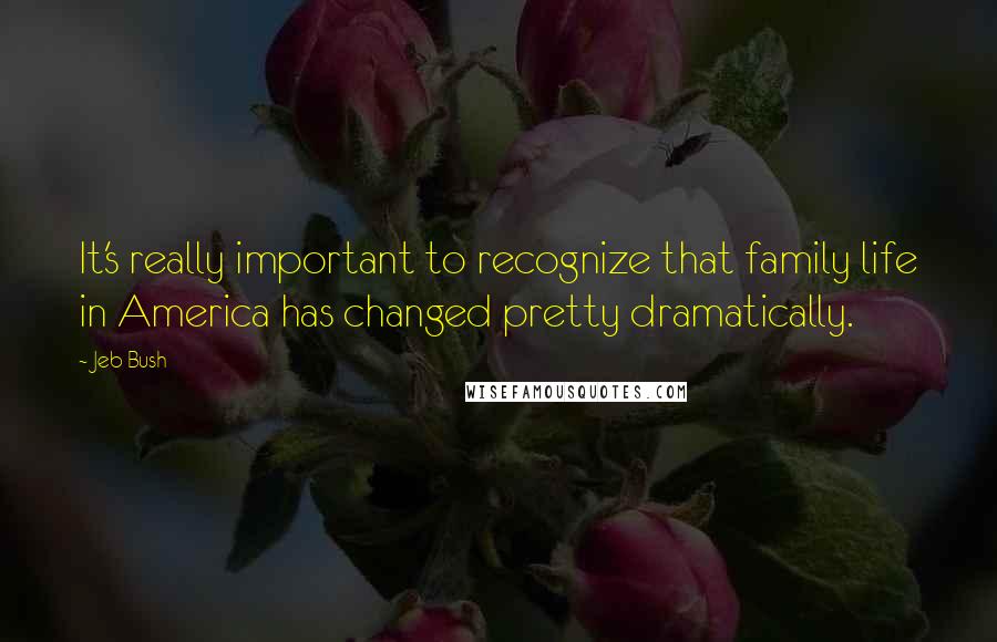 Jeb Bush Quotes: It's really important to recognize that family life in America has changed pretty dramatically.