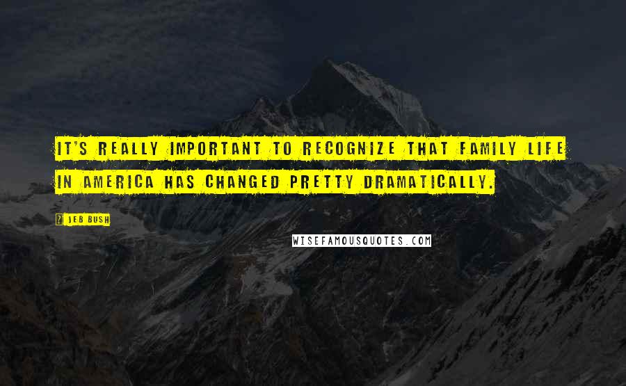 Jeb Bush Quotes: It's really important to recognize that family life in America has changed pretty dramatically.