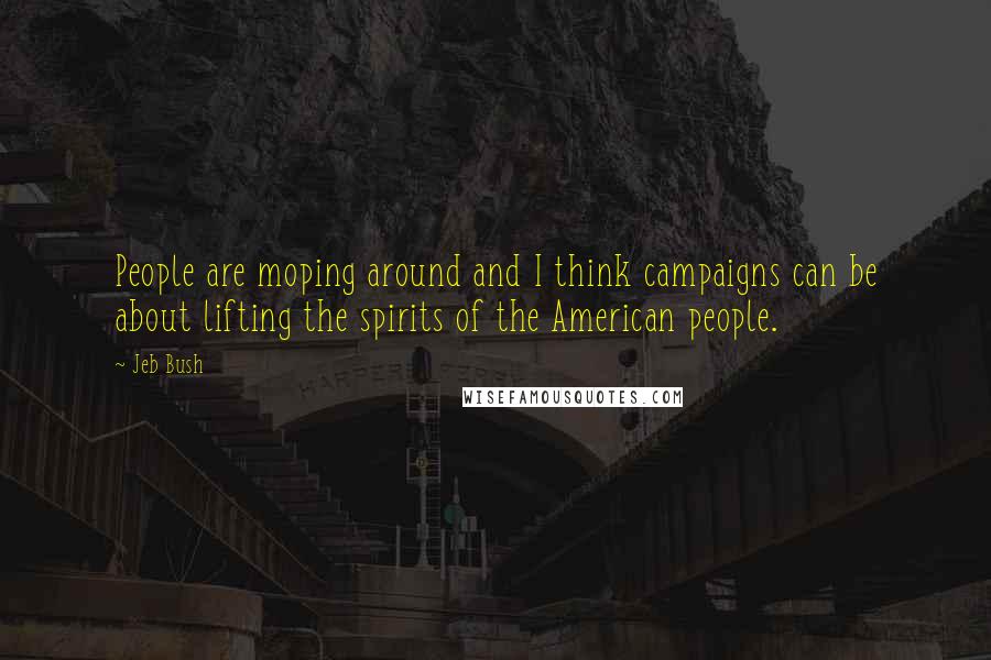 Jeb Bush Quotes: People are moping around and I think campaigns can be about lifting the spirits of the American people.