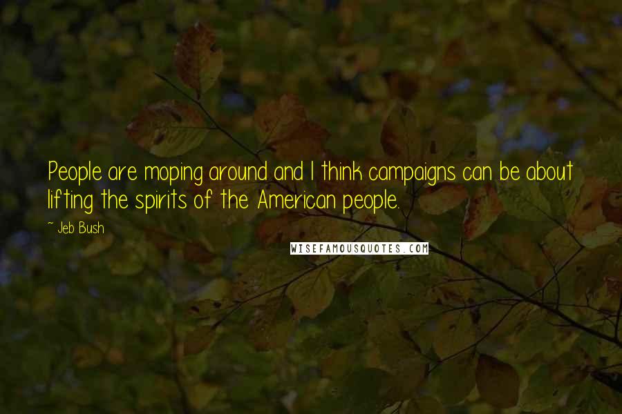 Jeb Bush Quotes: People are moping around and I think campaigns can be about lifting the spirits of the American people.