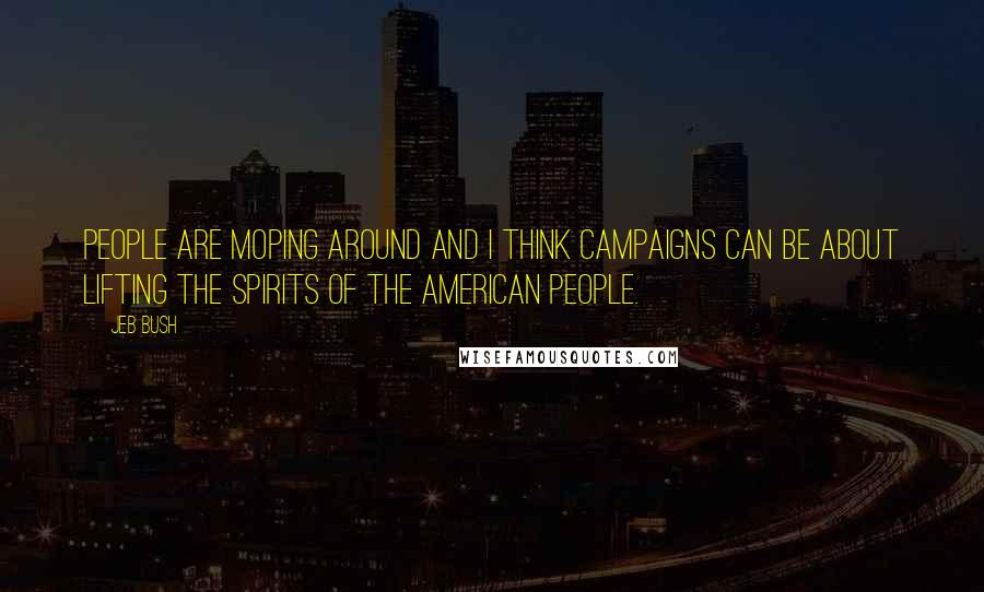 Jeb Bush Quotes: People are moping around and I think campaigns can be about lifting the spirits of the American people.