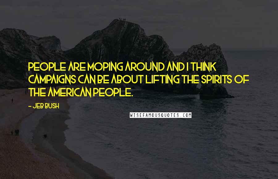 Jeb Bush Quotes: People are moping around and I think campaigns can be about lifting the spirits of the American people.