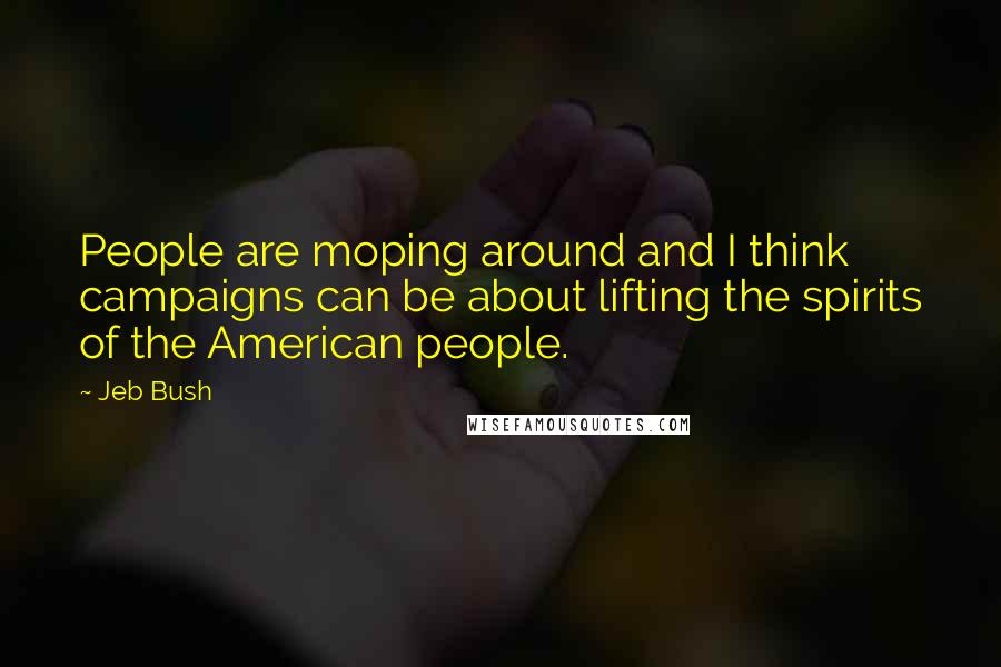 Jeb Bush Quotes: People are moping around and I think campaigns can be about lifting the spirits of the American people.