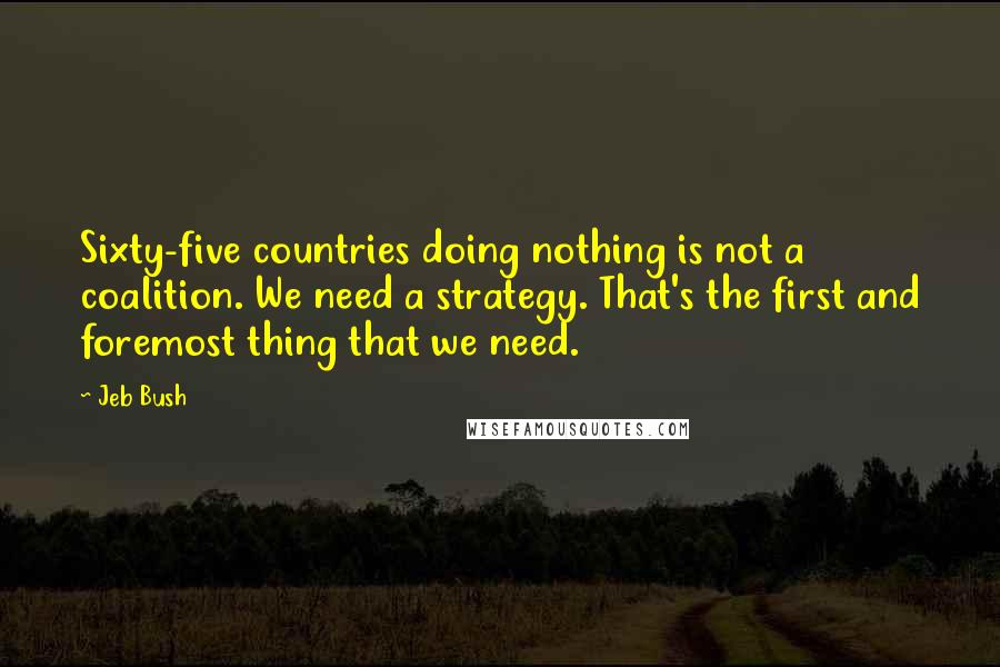 Jeb Bush Quotes: Sixty-five countries doing nothing is not a coalition. We need a strategy. That's the first and foremost thing that we need.