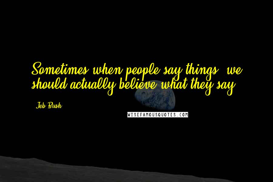 Jeb Bush Quotes: Sometimes when people say things, we should actually believe what they say.