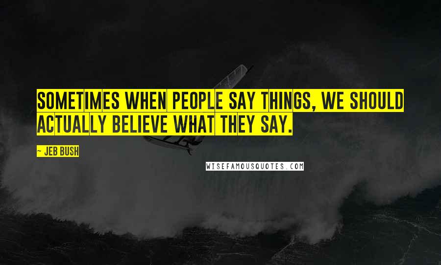 Jeb Bush Quotes: Sometimes when people say things, we should actually believe what they say.