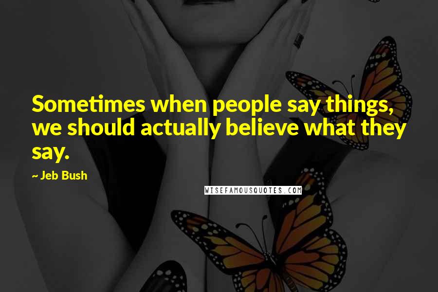 Jeb Bush Quotes: Sometimes when people say things, we should actually believe what they say.