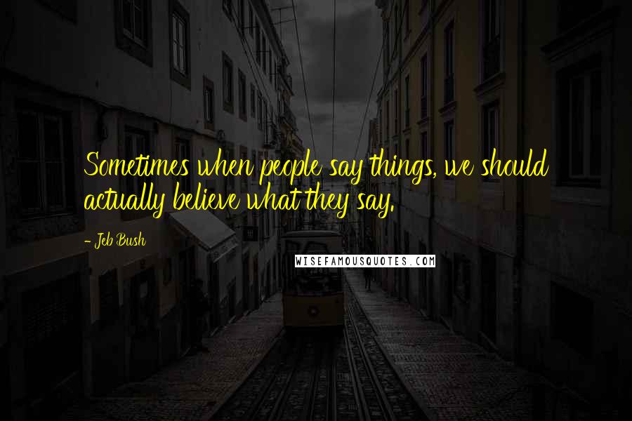 Jeb Bush Quotes: Sometimes when people say things, we should actually believe what they say.