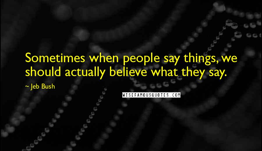 Jeb Bush Quotes: Sometimes when people say things, we should actually believe what they say.