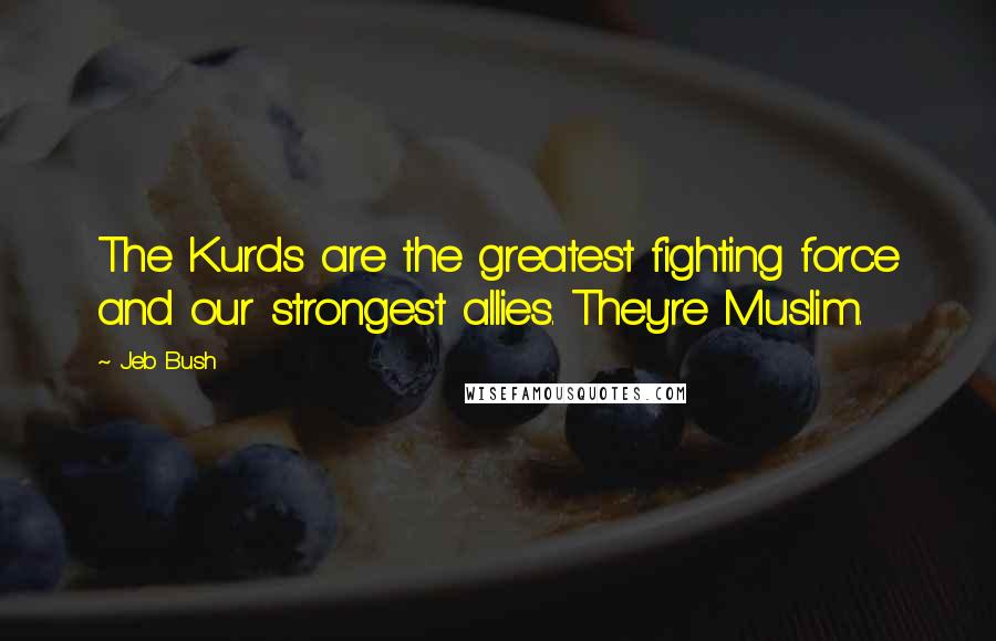 Jeb Bush Quotes: The Kurds are the greatest fighting force and our strongest allies. They're Muslim.
