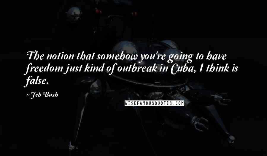 Jeb Bush Quotes: The notion that somehow you're going to have freedom just kind of outbreak in Cuba, I think is false.