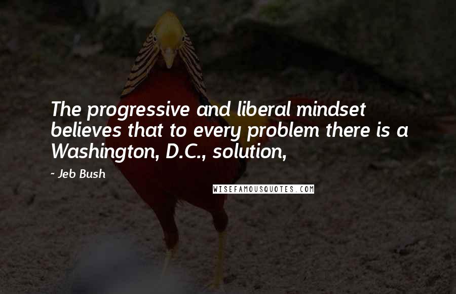 Jeb Bush Quotes: The progressive and liberal mindset believes that to every problem there is a Washington, D.C., solution,