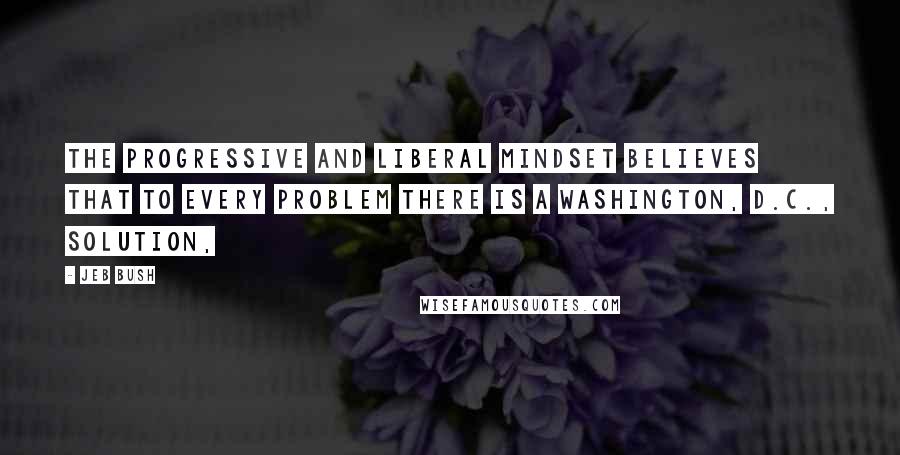 Jeb Bush Quotes: The progressive and liberal mindset believes that to every problem there is a Washington, D.C., solution,
