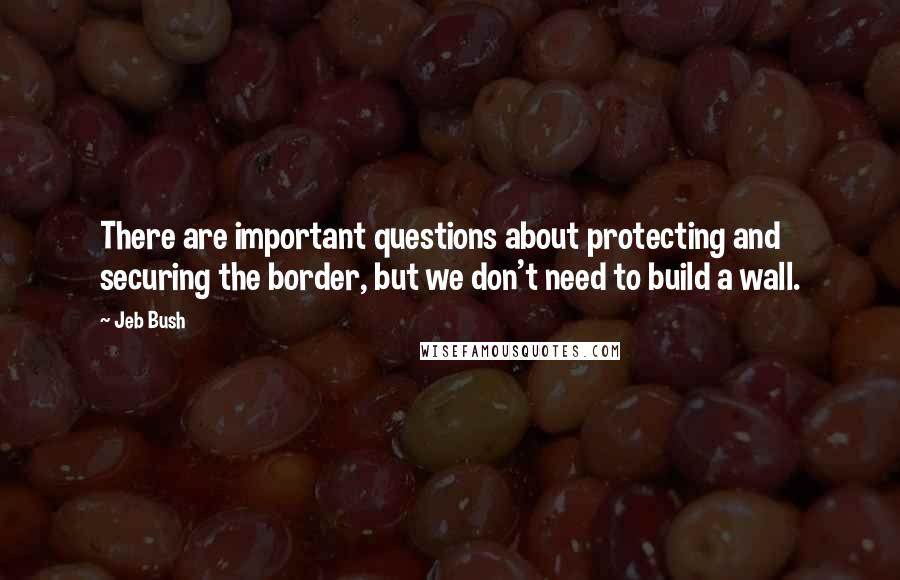 Jeb Bush Quotes: There are important questions about protecting and securing the border, but we don't need to build a wall.