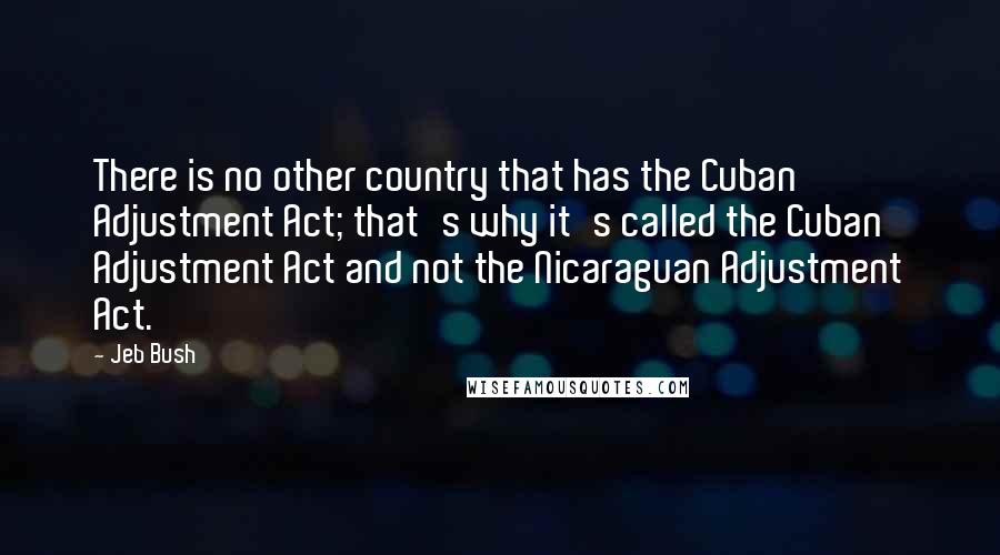 Jeb Bush Quotes: There is no other country that has the Cuban Adjustment Act; that's why it's called the Cuban Adjustment Act and not the Nicaraguan Adjustment Act.