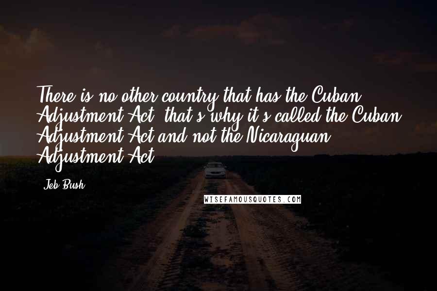 Jeb Bush Quotes: There is no other country that has the Cuban Adjustment Act; that's why it's called the Cuban Adjustment Act and not the Nicaraguan Adjustment Act.