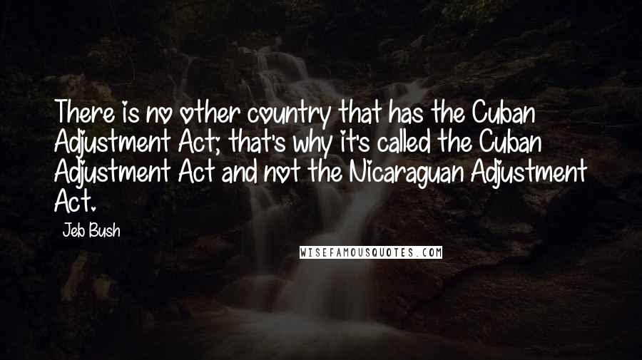 Jeb Bush Quotes: There is no other country that has the Cuban Adjustment Act; that's why it's called the Cuban Adjustment Act and not the Nicaraguan Adjustment Act.