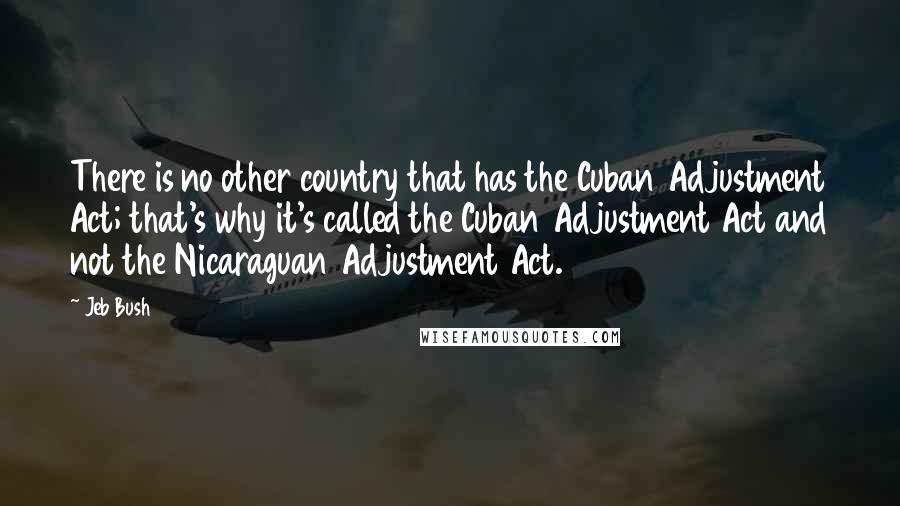 Jeb Bush Quotes: There is no other country that has the Cuban Adjustment Act; that's why it's called the Cuban Adjustment Act and not the Nicaraguan Adjustment Act.