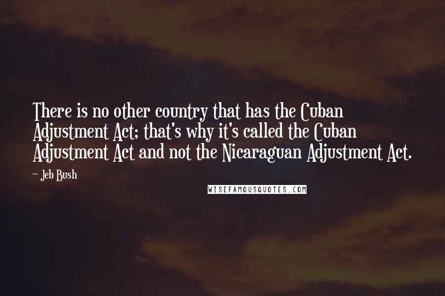 Jeb Bush Quotes: There is no other country that has the Cuban Adjustment Act; that's why it's called the Cuban Adjustment Act and not the Nicaraguan Adjustment Act.