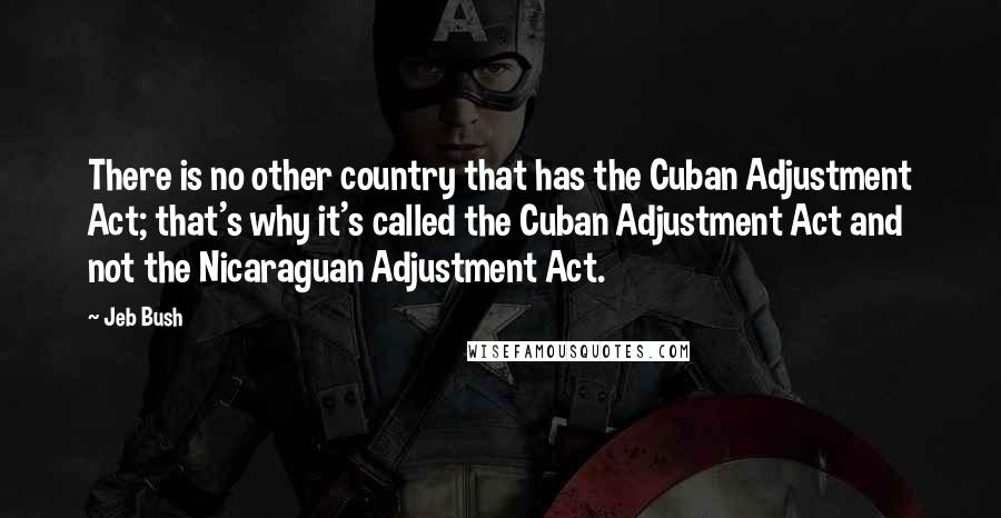 Jeb Bush Quotes: There is no other country that has the Cuban Adjustment Act; that's why it's called the Cuban Adjustment Act and not the Nicaraguan Adjustment Act.