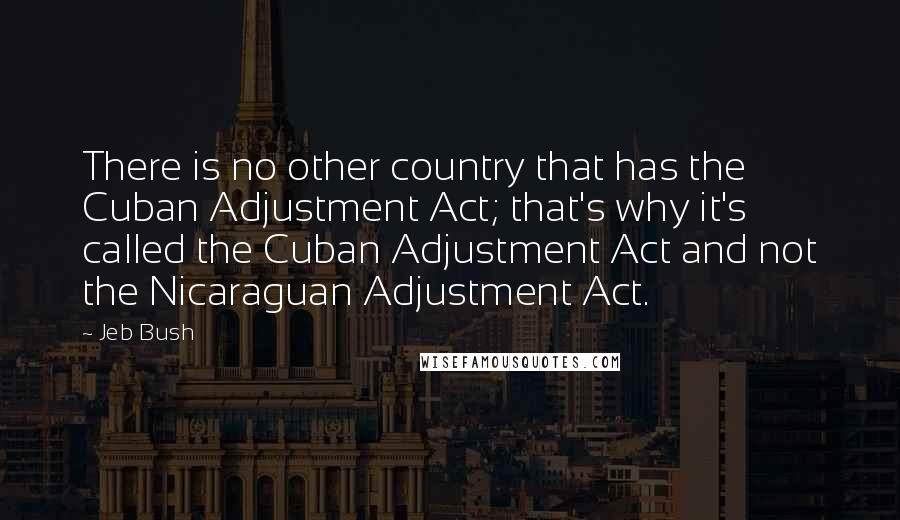 Jeb Bush Quotes: There is no other country that has the Cuban Adjustment Act; that's why it's called the Cuban Adjustment Act and not the Nicaraguan Adjustment Act.