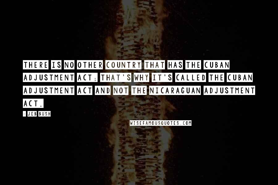 Jeb Bush Quotes: There is no other country that has the Cuban Adjustment Act; that's why it's called the Cuban Adjustment Act and not the Nicaraguan Adjustment Act.