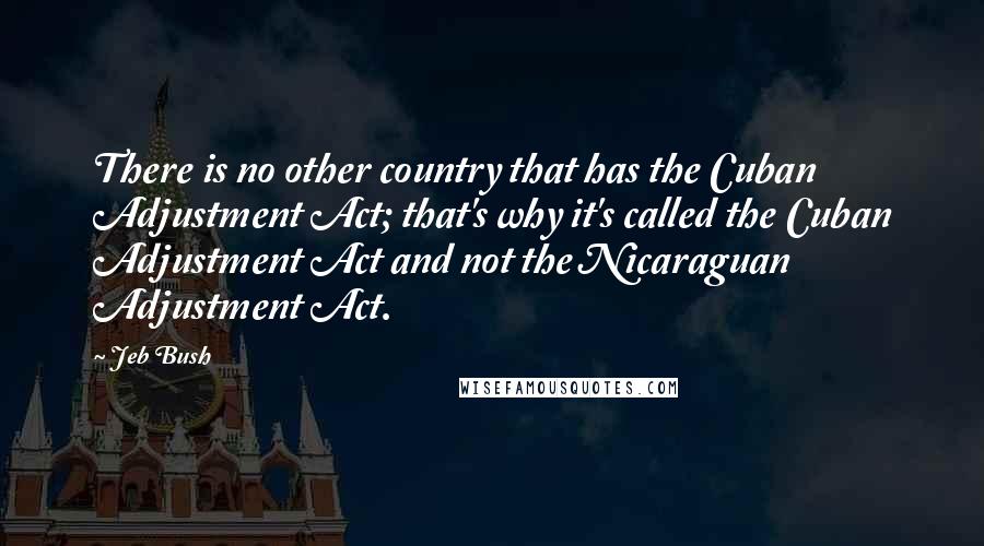 Jeb Bush Quotes: There is no other country that has the Cuban Adjustment Act; that's why it's called the Cuban Adjustment Act and not the Nicaraguan Adjustment Act.