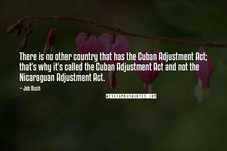 Jeb Bush Quotes: There is no other country that has the Cuban Adjustment Act; that's why it's called the Cuban Adjustment Act and not the Nicaraguan Adjustment Act.