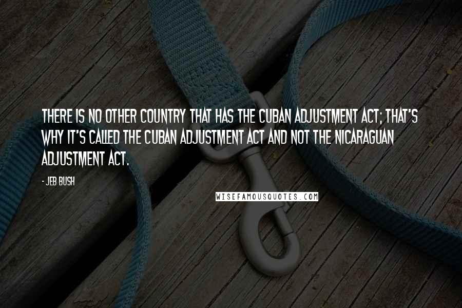 Jeb Bush Quotes: There is no other country that has the Cuban Adjustment Act; that's why it's called the Cuban Adjustment Act and not the Nicaraguan Adjustment Act.