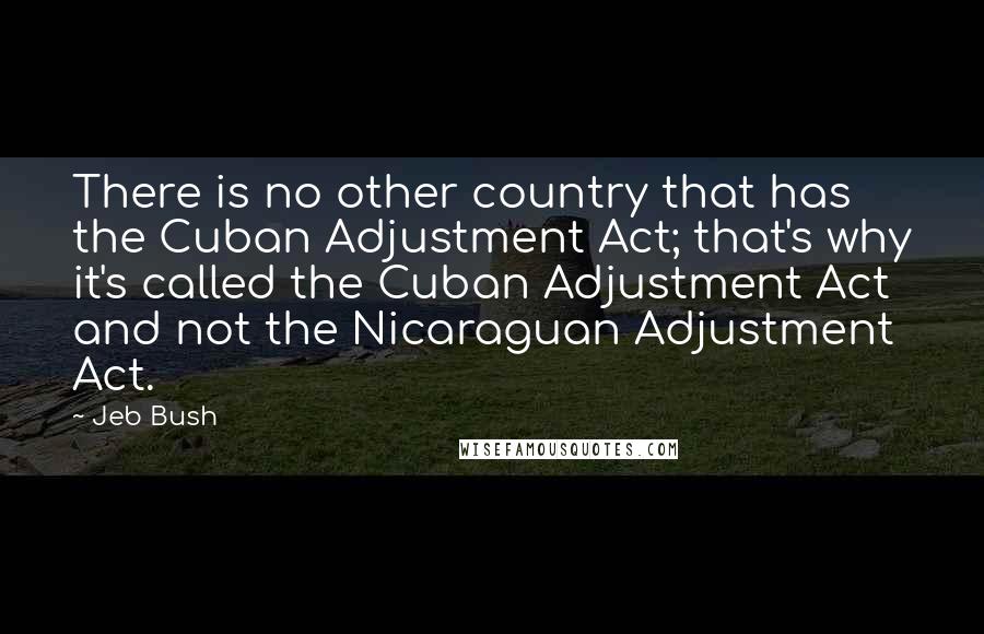 Jeb Bush Quotes: There is no other country that has the Cuban Adjustment Act; that's why it's called the Cuban Adjustment Act and not the Nicaraguan Adjustment Act.