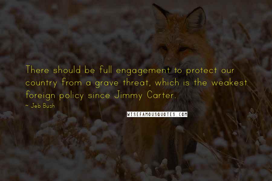 Jeb Bush Quotes: There should be full engagement to protect our country from a grave threat, which is the weakest foreign policy since Jimmy Carter.