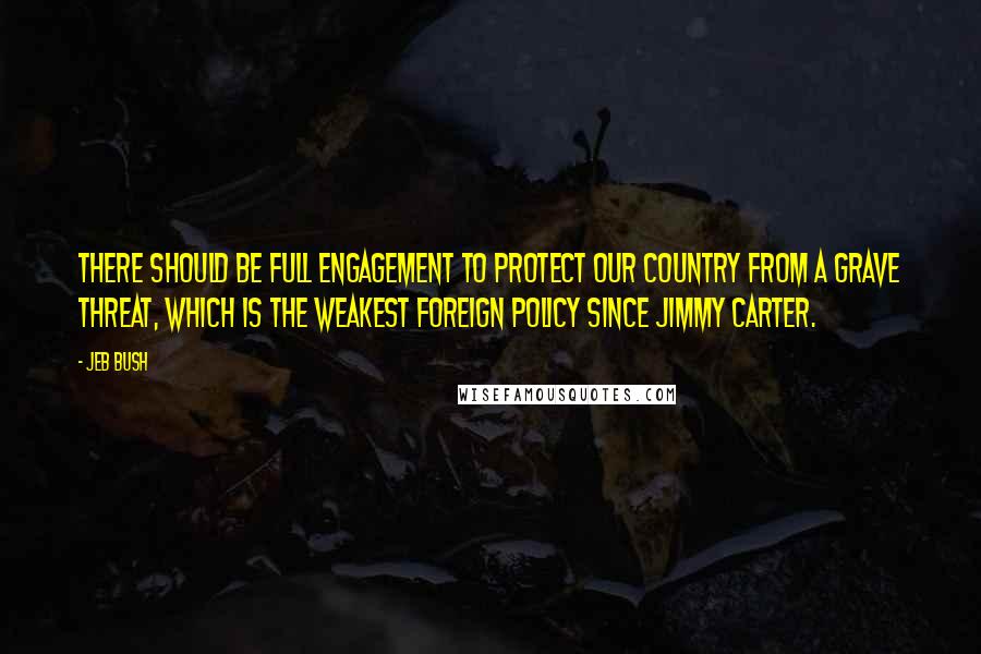 Jeb Bush Quotes: There should be full engagement to protect our country from a grave threat, which is the weakest foreign policy since Jimmy Carter.