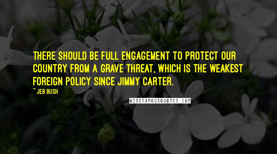 Jeb Bush Quotes: There should be full engagement to protect our country from a grave threat, which is the weakest foreign policy since Jimmy Carter.