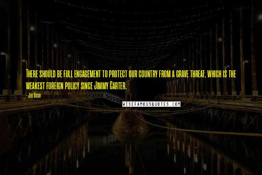Jeb Bush Quotes: There should be full engagement to protect our country from a grave threat, which is the weakest foreign policy since Jimmy Carter.