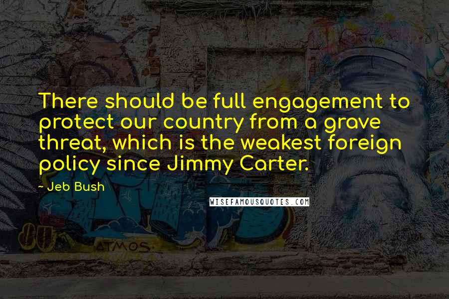 Jeb Bush Quotes: There should be full engagement to protect our country from a grave threat, which is the weakest foreign policy since Jimmy Carter.