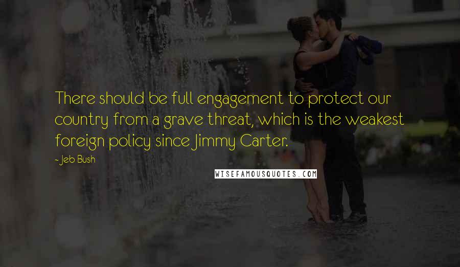 Jeb Bush Quotes: There should be full engagement to protect our country from a grave threat, which is the weakest foreign policy since Jimmy Carter.