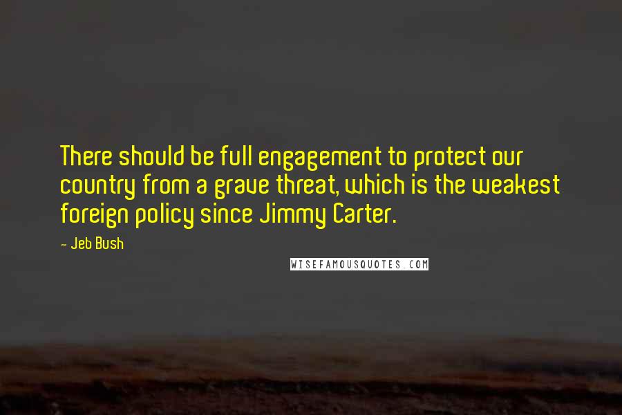 Jeb Bush Quotes: There should be full engagement to protect our country from a grave threat, which is the weakest foreign policy since Jimmy Carter.
