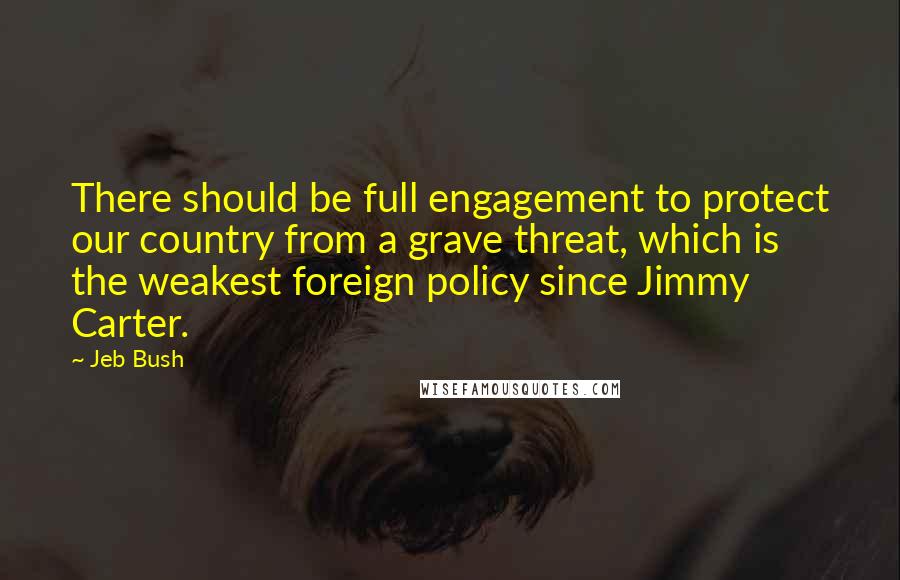 Jeb Bush Quotes: There should be full engagement to protect our country from a grave threat, which is the weakest foreign policy since Jimmy Carter.