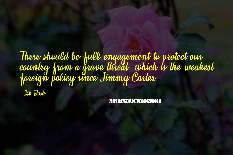 Jeb Bush Quotes: There should be full engagement to protect our country from a grave threat, which is the weakest foreign policy since Jimmy Carter.