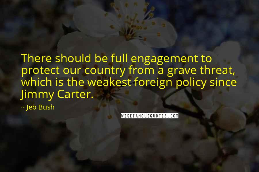 Jeb Bush Quotes: There should be full engagement to protect our country from a grave threat, which is the weakest foreign policy since Jimmy Carter.