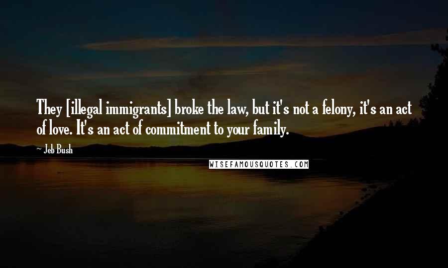 Jeb Bush Quotes: They [illegal immigrants] broke the law, but it's not a felony, it's an act of love. It's an act of commitment to your family.