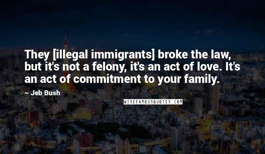 Jeb Bush Quotes: They [illegal immigrants] broke the law, but it's not a felony, it's an act of love. It's an act of commitment to your family.