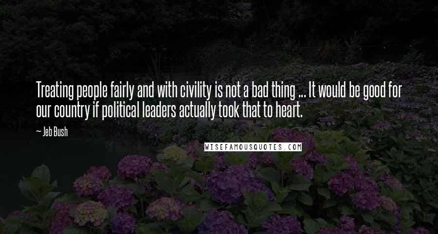 Jeb Bush Quotes: Treating people fairly and with civility is not a bad thing ... It would be good for our country if political leaders actually took that to heart.