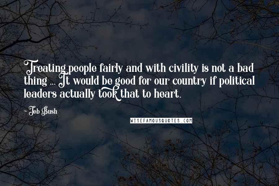 Jeb Bush Quotes: Treating people fairly and with civility is not a bad thing ... It would be good for our country if political leaders actually took that to heart.