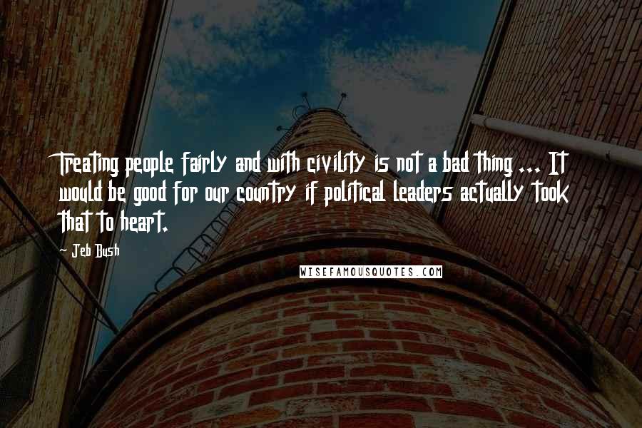 Jeb Bush Quotes: Treating people fairly and with civility is not a bad thing ... It would be good for our country if political leaders actually took that to heart.