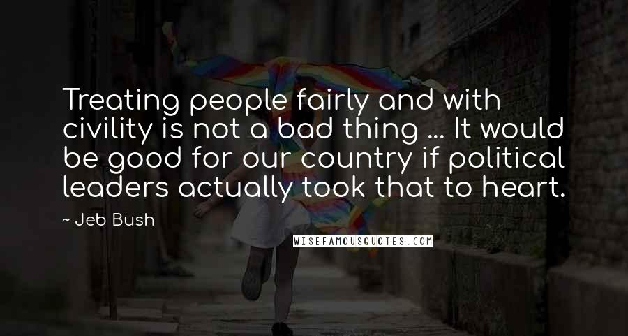 Jeb Bush Quotes: Treating people fairly and with civility is not a bad thing ... It would be good for our country if political leaders actually took that to heart.