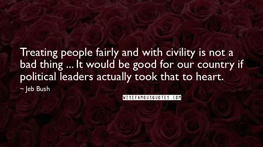 Jeb Bush Quotes: Treating people fairly and with civility is not a bad thing ... It would be good for our country if political leaders actually took that to heart.