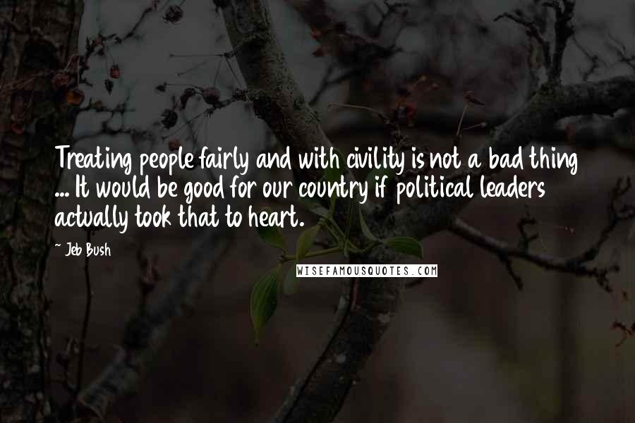 Jeb Bush Quotes: Treating people fairly and with civility is not a bad thing ... It would be good for our country if political leaders actually took that to heart.