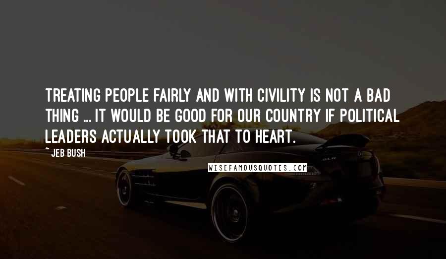 Jeb Bush Quotes: Treating people fairly and with civility is not a bad thing ... It would be good for our country if political leaders actually took that to heart.